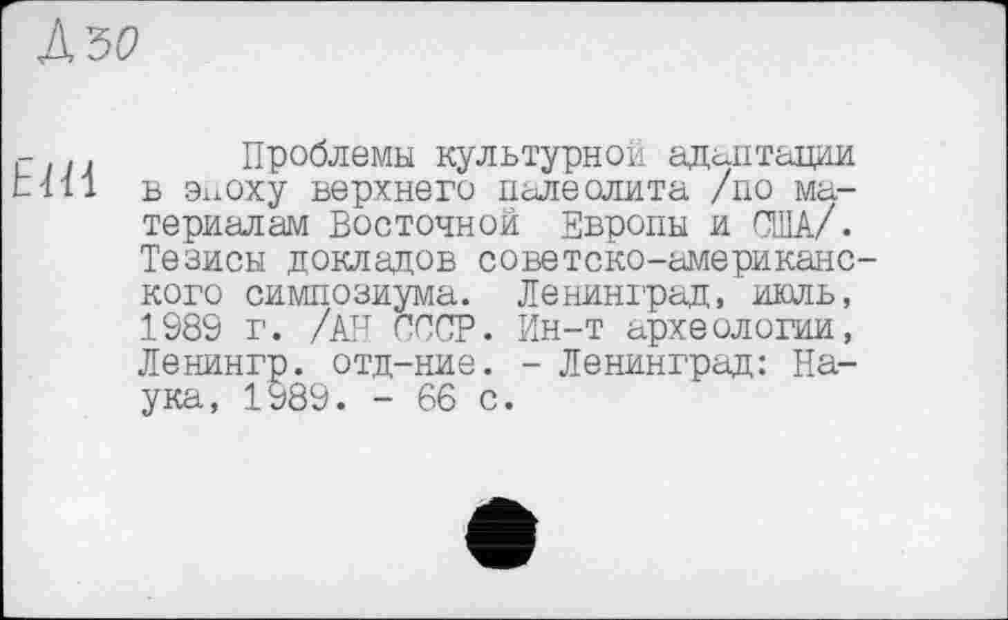 ﻿сил Проблемы культурной адаптации till в эпоху верхнего палеолита /по материалам Восточной Европы и США/. Тезисы докладов советско-американо кого симпозиума. Ленинград, июль, 1989 г. /АН СССР. Ин-т археологии, Ленингр. отд-ние. - Ленинград: Наука, 1989. - 66 с.